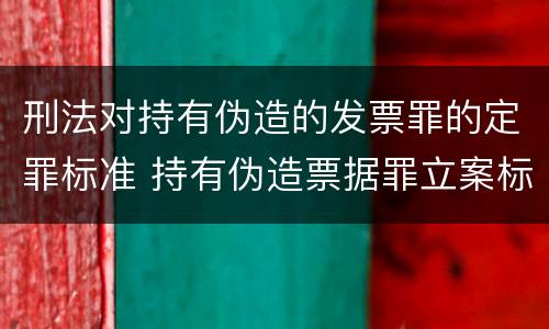 刑法对持有伪造的发票罪的定罪标准 持有伪造票据罪立案标准