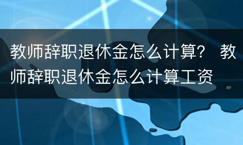 教师辞职退休金怎么计算？ 教师辞职退休金怎么计算工资