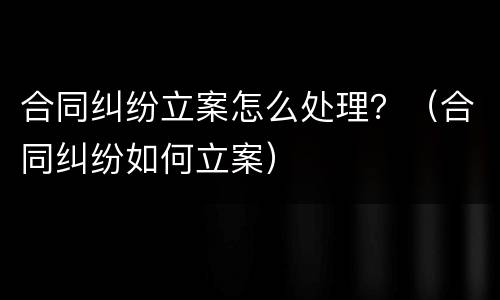 合同纠纷立案怎么处理？（合同纠纷如何立案）