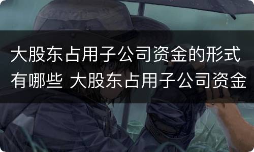 大股东占用子公司资金的形式有哪些 大股东占用子公司资金的形式有哪些种类