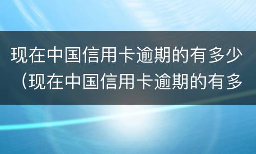 现在中国信用卡逾期的有多少（现在中国信用卡逾期的有多少人）