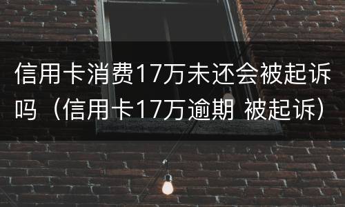 信用卡消费17万未还会被起诉吗（信用卡17万逾期 被起诉）