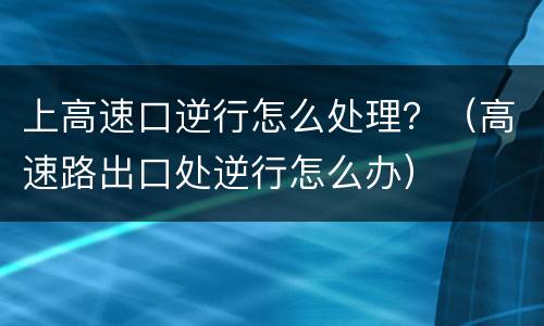 上高速口逆行怎么处理？（高速路出口处逆行怎么办）