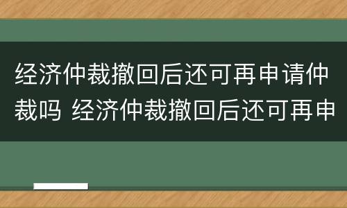 经济仲裁撤回后还可再申请仲裁吗 经济仲裁撤回后还可再申请仲裁吗法院
