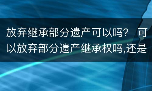 放弃继承部分遗产可以吗？ 可以放弃部分遗产继承权吗,还是要全部放弃