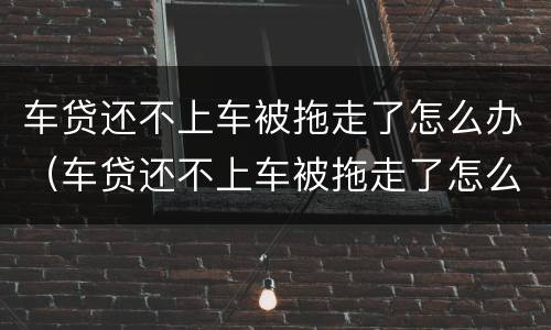 车贷还不上车被拖走了怎么办（车贷还不上车被拖走了怎么办手续）