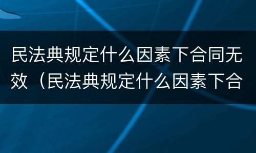 民法典规定什么因素下合同无效（民法典规定什么因素下合同无效呢）