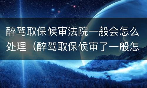 醉驾取保候审法院一般会怎么处理（醉驾取保候审了一般怎么判刑）