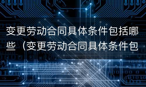 变更劳动合同具体条件包括哪些（变更劳动合同具体条件包括哪些内容）