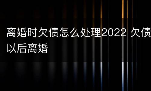 离婚时欠债怎么处理2022 欠债以后离婚