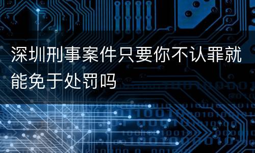 深圳刑事案件只要你不认罪就能免于处罚吗