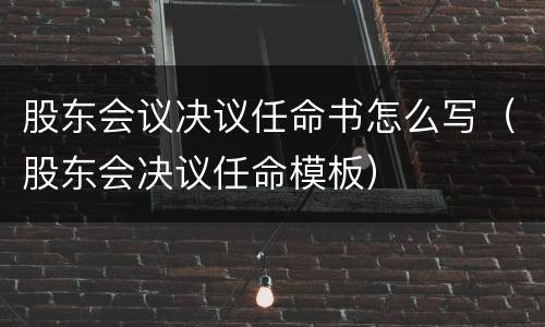 股东会议决议任命书怎么写（股东会决议任命模板）
