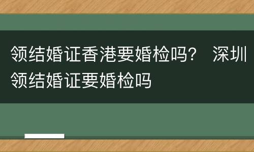 领结婚证香港要婚检吗？ 深圳领结婚证要婚检吗