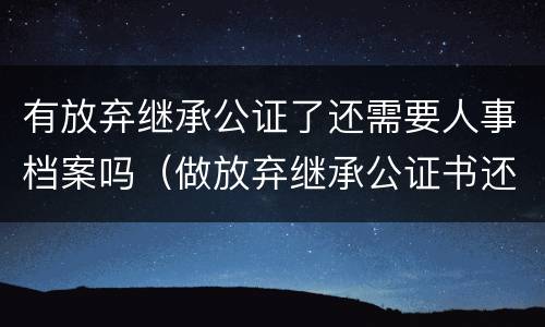 有放弃继承公证了还需要人事档案吗（做放弃继承公证书还要亲属关系证明吗）