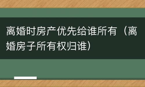 离婚时房产优先给谁所有（离婚房子所有权归谁）