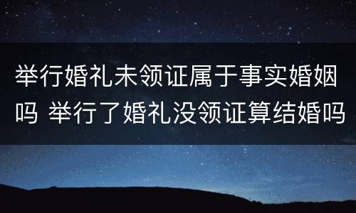 举行婚礼未领证属于事实婚姻吗 举行了婚礼没领证算结婚吗