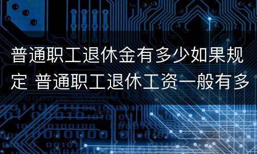 普通职工退休金有多少如果规定 普通职工退休工资一般有多少