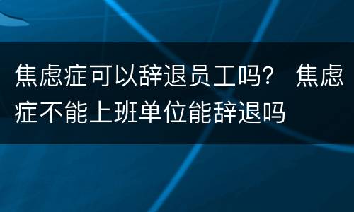焦虑症可以辞退员工吗？ 焦虑症不能上班单位能辞退吗