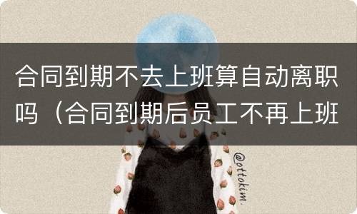合同到期不去上班算自动离职吗（合同到期后员工不再上班）