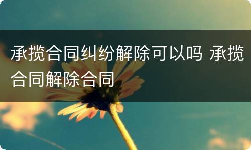 承揽合同纠纷解除可以吗 承揽合同解除合同