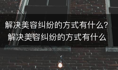解决美容纠纷的方式有什么？ 解决美容纠纷的方式有什么