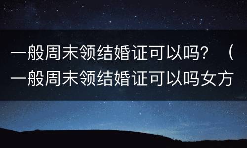 一般周末领结婚证可以吗？（一般周末领结婚证可以吗女方）
