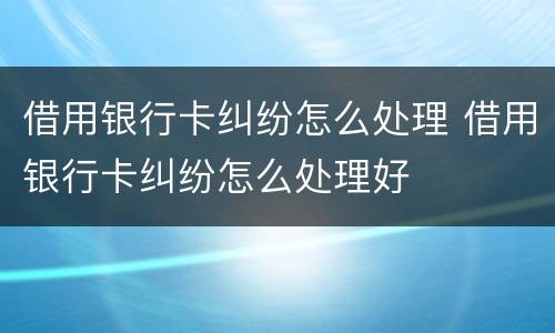 借用银行卡纠纷怎么处理 借用银行卡纠纷怎么处理好