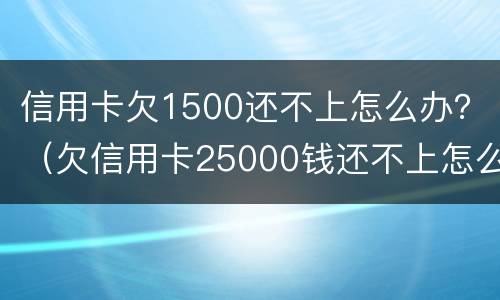 信用卡欠1500还不上怎么办？（欠信用卡25000钱还不上怎么办）