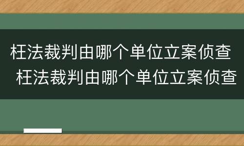 枉法裁判由哪个单位立案侦查 枉法裁判由哪个单位立案侦查的