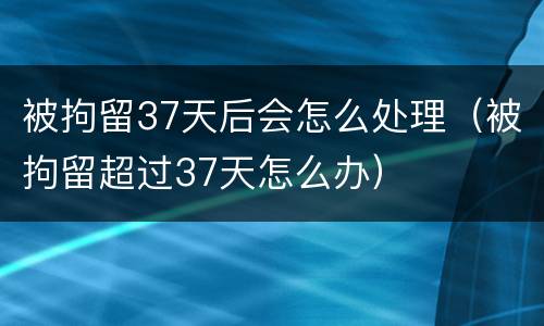 被拘留37天后会怎么处理（被拘留超过37天怎么办）