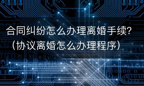 合同纠纷怎么办理离婚手续？（协议离婚怎么办理程序）