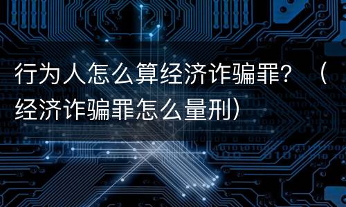 行为人怎么算经济诈骗罪？（经济诈骗罪怎么量刑）
