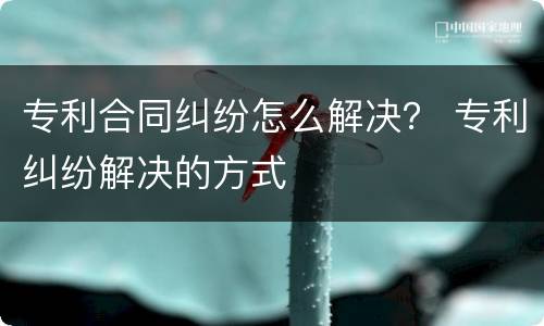专利合同纠纷怎么解决？ 专利纠纷解决的方式