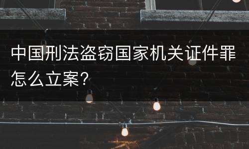 中国刑法盗窃国家机关证件罪怎么立案?