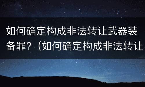 如何确定构成非法转让武器装备罪?（如何确定构成非法转让武器装备罪的标准）