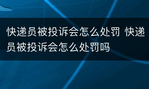 快递员被投诉会怎么处罚 快递员被投诉会怎么处罚吗