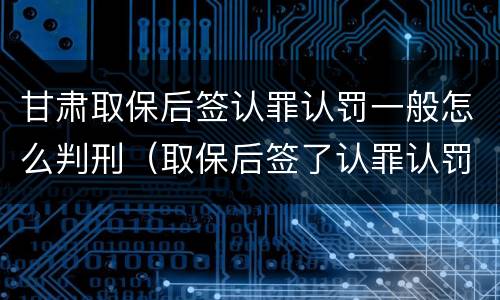 甘肃取保后签认罪认罚一般怎么判刑（取保后签了认罪认罚书多久判刑）