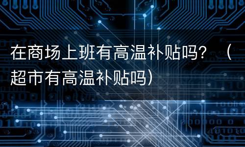 在商场上班有高温补贴吗？（超市有高温补贴吗）