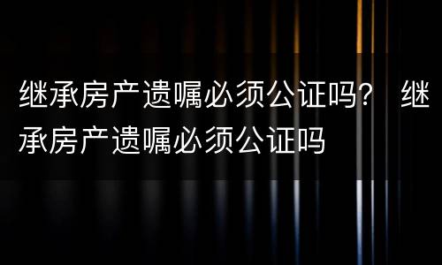 继承房产遗嘱必须公证吗？ 继承房产遗嘱必须公证吗