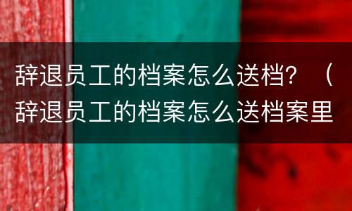 辞退员工的档案怎么送档？（辞退员工的档案怎么送档案里）