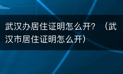 武汉办居住证明怎么开？（武汉市居住证明怎么开）
