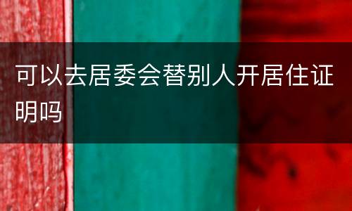 可以去居委会替别人开居住证明吗
