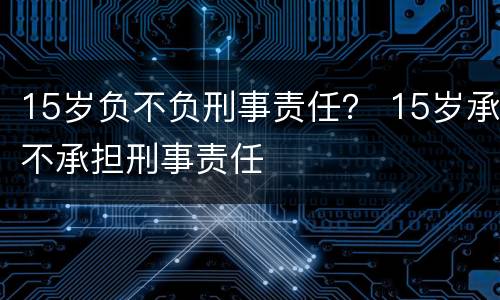 15岁负不负刑事责任？ 15岁承不承担刑事责任