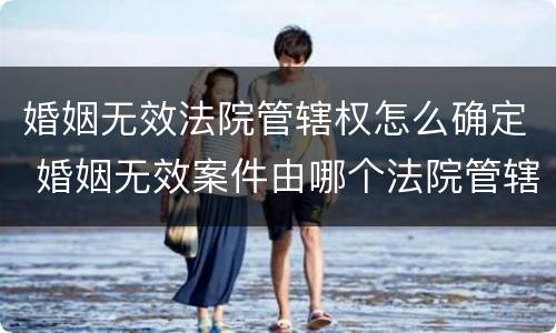 婚姻无效法院管辖权怎么确定 婚姻无效案件由哪个法院管辖