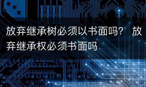 放弃继承树必须以书面吗？ 放弃继承权必须书面吗