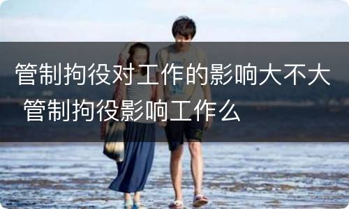 管制拘役对工作的影响大不大 管制拘役影响工作么