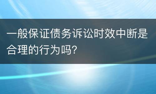 一般保证债务诉讼时效中断是合理的行为吗？