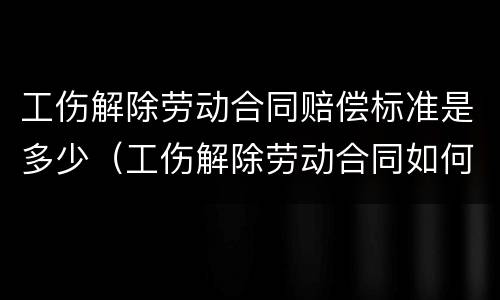 工伤解除劳动合同赔偿标准是多少（工伤解除劳动合同如何赔偿）