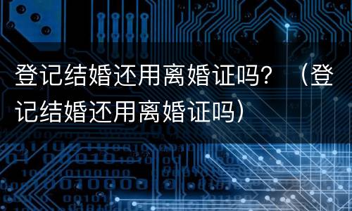 登记结婚还用离婚证吗？（登记结婚还用离婚证吗）