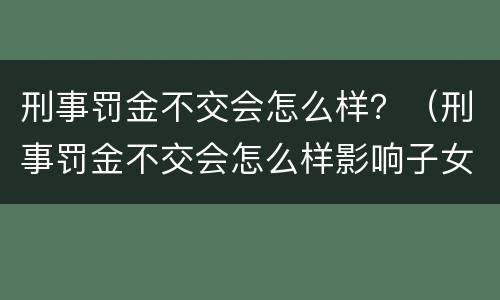 刑事罚金不交会怎么样？（刑事罚金不交会怎么样影响子女买房吗）